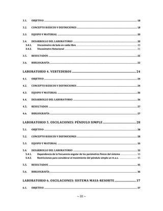 ~ III ~
3.1. OBJETIVO .................................................................................................................................... 18
3.2. CONCEPTO BÁSICOS Y DEFINICIONES...................................................................................... 18
3.3. EQUIPO Y MATERIAL ................................................................................................................. 20
3.4. DESARROLLO DEL LABORATORIO ........................................................................................... 20
3.4.1. Viscosímetro de bola en caída libre .......................................................................................... 20
3.4.2. Viscosímetro Rotacional ............................................................................................................ 21
3.5. RESULTADOS .............................................................................................................................. 22
3.6. BIBLIOGRAFÍA ............................................................................................................................ 22
LABORATORIO 4. VERTEDEROS .......................................................................................24
4.1. OBJETIVO .................................................................................................................................... 24
4.2. CONCEPTO BÁSICOS Y DEFINICIONES...................................................................................... 24
4.3. EQUIPO Y MATERIAL ................................................................................................................. 26
4.4. DESARROLLO DEL LABORATORIO ........................................................................................... 26
4.5. RESULTADOS .............................................................................................................................. 27
4.6. BIBLIOGRAFÍA ............................................................................................................................ 27
LABORATORIO 5. OSCILACIONES: PÉNDULO SIMPLE .............................................28
5.1. OBJETIVO .................................................................................................................................... 28
5.2. CONCEPTO BÁSICOS Y DEFINICIONES...................................................................................... 28
5.3. EQUIPO Y MATERIAL ................................................................................................................. 33
5.4. DESARROLLO DEL LABORATORIO ........................................................................................... 33
5.4.1. Dependencia de la frecuencia angular de los parámetros físicos del sistema......................... 33
5.4.2. Restricciones para considerar el movimiento del péndulo simple un m.a.s. .......................... 35
5.5. RESULTADOS .............................................................................................................................. 35
5.6. BIBLIOGRAFÍA ............................................................................................................................ 36
LABORATORIO 6. OSCILACIONES: SISTEMA MASA-RESORTE .............................37
6.1. OBJETIVO .................................................................................................................................... 37
 