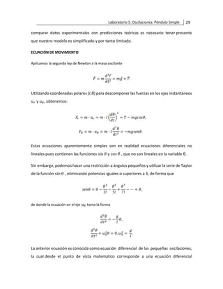 Laboratorio 5. Oscilaciones: Péndulo Simple 29
comparar datos experimentales con predicciones teóricas es necesario tener presente
que nuestro modelo es simplificado y por tanto limitado.
ECUACIÓN DE MOVIMIENTO
Aplicamos la segunda ley de Newton a la masa oscilante
Utilizando coordenadas polares (r,θ) para descomponer las fuerzas en los ejes instantáneos
𝑢𝑟 y 𝑢𝜃, obtenemos:
Estas ecuaciones aparentemente simples son en realidad ecuaciones diferenciales no
lineales pues contienen las funciones sin 𝜃 y cos 𝜃 , que no son lineales en la variable θ.
Sin embargo, podemos hacer una restricción a ángulos pequeños y utilizar la serie de Taylor
de la función sin 𝜃 , eliminando potencias iguales o superiores a 3, de forma que
de donde la ecuación en el eje 𝑢𝜃 toma la forma
La anterior ecuación es conocida como ecuación diferencial de las pequeñas oscilaciones,
la cual desde el punto de vista matemático corresponde a una ecuación diferencial
 