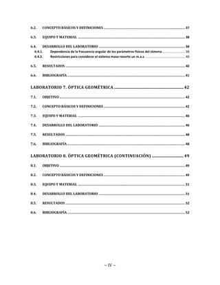 ~ IV ~
6.2. CONCEPTO BÁSICOS Y DEFINICIONES...................................................................................... 37
6.3. EQUIPO Y MATERIAL ................................................................................................................. 38
6.4. DESARROLLO DEL LABORATORIO ........................................................................................... 38
6.4.1. Dependencia de la frecuencia angular de los parámetros físicos del sistema......................... 38
6.4.2. Restricciones para considerar el sistema masa-resorte un m.a.s. ........................................... 40
6.5. RESULTADOS .............................................................................................................................. 40
6.6. BIBLIOGRAFÍA ............................................................................................................................ 41
LABORATORIO 7. ÓPTICA GEOMÉTRICA ......................................................................42
7.1. OBJETIVO .................................................................................................................................... 42
7.2. CONCEPTO BÁSICOS Y DEFINICIONES...................................................................................... 42
7.3. EQUIPO Y MATERIAL ................................................................................................................. 46
7.4. DESARROLLO DEL LABORATORIO ........................................................................................... 46
7.5. RESULTADOS .............................................................................................................................. 48
7.6. BIBLIOGRAFÍA ............................................................................................................................ 48
LABORATORIO 8. ÓPTICA GEOMÉTRICA (CONTINUACIÓN) ................................49
8.1. OBJETIVO .................................................................................................................................... 49
8.2. CONCEPTO BÁSICOS Y DEFINICIONES...................................................................................... 49
8.3. EQUIPO Y MATERIAL ................................................................................................................. 51
8.4. DESARROLLO DEL LABORATORIO ........................................................................................... 51
8.5. RESULTADOS .............................................................................................................................. 52
8.6. BIBLIOGRAFÍA ............................................................................................................................ 52
 