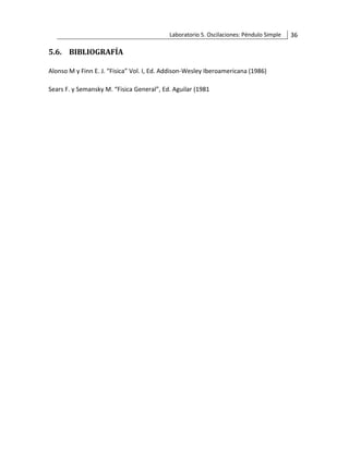 Laboratorio 5. Oscilaciones: Péndulo Simple 36
5.6. BIBLIOGRAFÍA
Alonso M y Finn E. J. “Fisica” Vol. I, Ed. Addison-Wesley Iberoamericana (1986)
Sears F. y Semansky M. “Fisica General”, Ed. Aguilar (1981
 
