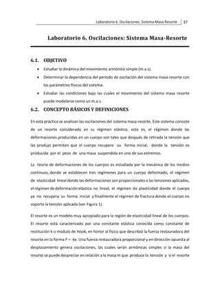 Laboratorio 6. Oscilaciones: Sistema Masa-Resorte 37
Laboratorio 6. Oscilaciones: Sistema Masa-Resorte
6.1. OBJETIVO
• Estudiar la dinámica del movimiento armónico simple (m.a.s).
• Determinar la dependencia del periodo de oscilación del sistema masa‐resorte con
los parámetros físicos del sistema.
• Estudiar las condiciones bajo las cuales el movimiento del sistema masa resorte
puede modelarse como un m.a.s.
6.2. CONCEPTO BÁSICOS Y DEFINICIONES
En esta práctica se analizan las oscilaciones del sistema masa resorte. Este sistema consiste
de un resorte considerado en su régimen elástico, esto es, el régimen donde las
deformaciones producidas en un cuerpo son tales que después de retirada la tensión que
las produjo permiten que el cuerpo recupere su forma inicial, donde la tensión es
producida por el peso de una masa suspendida en uno de sus extremos.
La teoría de deformaciones de los cuerpos es estudiada por la mecánica de los medios
continuos, donde se establecen tres regímenes para un cuerpo deformado, el régimen
de elasticidad lineal donde las deformaciones son proporcionales a las tensiones aplicadas,
el régimen de deformación elástica no lineal, el régimen de plasticidad donde el cuerpo
ya no recupera su forma inicial y finalmente el régimen de fractura donde el cuerpo no
soporta la tensión aplicada (ver Figura 1).
El resorte es un modelo muy apropiado para la región de elasticidad lineal de los cuerpos.
El resorte está caracterizado por una constante elástica conocida como constante de
restitución k o modulo de Hook, en honor al físico que describió la fuerza restauradora del
resorte en la forma F = -kx. Una fuerza restauradora proporcional y en dirección opuesta al
desplazamiento genera oscilaciones, las cuales serán armónicas simples si la masa del
resorte se puede despreciar en relación a la masa m que produce la tensión y si el resorte
 
