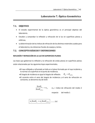 Laboratorio 7. Óptica Geométrica 42
Laboratorio 7. Óptica Geométrica
7.1. OBJETIVO
• El estudio experimental de la óptica geométrica es el principal objetivo del
laboratorio.
• Estudiar y comprobar la reflexión y refracción de la luz en superficies planas y
esféricas.
• La determinación de los índices de refracción de los distintos materiales usados para
el laboratorio y las distancias focales de espejos y lentes.
7.2. CONCEPTO BÁSICOS Y DEFINICIONES
REFLEXIÓN Y REFRACCIÓN DE LA LUZ EN SUPERFICIES PLANAS
Las leyes que gobiernan la reflexión y la refracción de ondas planas en superficies planas
están relacionadas por las siguientes leyes experimentales.
•El rayo reflejado y refractado se halla en el plano formado por el rayo incidente y
la normal a la superficie en el punto de incidencia.
•El ángulo de incidencia es igual al ángulo de reflexión. reflex
in 
 =
•El cociente entre el seno del ángulo de incidencia y el seno de refracción en
constante, se denomina ley de Snell.
21
n
Sen
Sen
refrac
in
=


n21 = índice de refracción del medio 2
respecto del medio 1
refrac
in Sen
n
Sen
n 
 2
1 = ……… ()
 