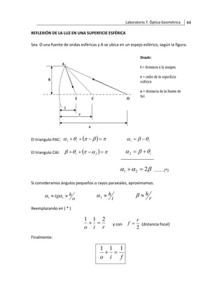 Laboratorio 7. Óptica Geométrica 44
REFLEXIÓN DE LA LUZ EN UNA SUPERFICIE ESFÉRICA
Sea O una fuente de ondas esféricas y A se ubica en un espejo esférico, según la figura.
El triangulo PAC: ( ) 



 =
−
+
+ i
1 i


 −
=
1
El triangulo CAI: ( ) 



 =
−
+
+ 2
i i


 +
=
2
Si consideramos ángulos pequeños o rayos paraxiales, aproximamos.
o
h
tg 
 1
1 
 i
h

2
 r
h


Reemplazando en ( * )
r
i
o
2
1
1
=
+ y con
2
r
f = (distancia focal)
Finalmente:
f
i
o
1
1
1
=
+


 2
2
1 =
+ ………..(*)
 