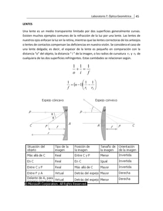 Laboratorio 7. Óptica Geométrica 45
LENTES
Una lente es un medio transparente limitado por dos superficies generalmente curvas.
Existen muchos ejemplos comunes de la refracción de la luz por una lente. Las lentes de
nuestros ojos enfocan la luz en la retina, mientras que las lentes correctoras de los anteojos
o lentes de contactos compensan las deficiencias en nuestra visión. Se considera el caso de
una lente delgada; es decir, el espesor de la lente es pequeño en comparación con la
distancia “o” del objeto, la distancia “ i ” de la imagen, o los radios de curvatura r1 y r2 de
cualquiera de las dos superficies refringentes. Estas cantidades se relacionan según.
f
i
o
1
1
1
=
+
( ) 







−
−
=
2
1
1
1
1
1
r
r
n
f
 