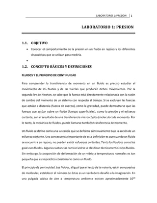 LABORATORIO 1: PRESION 1
LABORATORIO 1: PRESION
1.1. OBJETIVO
• Conocer el comportamiento de la presión en un fluido en reposo y los diferentes
dispositivos que se utilizan para medirla.
•
1.2. CONCEPTO BÁSICOS Y DEFINICIONES
FLUIDOS Y EL PRINCIPIO DE CONTINUIDAD
Para comprender la transferencia de momento en un fluido es preciso estudiar el
movimiento de los fluidos y de las fuerzas que producen dichos movimientos. Por la
segunda ley de Newton, se sabe que la fuerza está directamente relacionada con la razón
de cambio del momento de un sistema con respecto al tiempo. Si se excluyen las fuerzas
que actúan a distancia (fuerza de cuerpo), como la gravedad, puede demostrarse que las
fuerzas que actúan sobre un fluido (fuerzas superficiales), como la presión y el esfuerzo
cortante, son el resultado de una transferencia microscópica (molecular) de momento. Por
lo tanto, la mecánica de fluidos, puede llamarse también transferencia de momento.
Un fluido se define como una sustancia que se deforma continuamente bajo la acción de un
esfuerzo cortante. Una consecuencia importante de esta definición es que cuando un fluido
se encuentra en reposo, no pueden existir esfuerzos cortantes. Tanto los líquidos como los
gases son fluidos. Algunas sustancias como el vidrio se clasifican técnicamente como fluidos.
Sin embargo, la proporción de deformación de un vidrio a temperaturas normales es tan
pequeña que es impráctico considerarle como un fluido.
El principio de continuidad. Los fluidos, al igual que el resto de la materia, están compuestos
de moléculas; establecer el número de éstas es un verdadero desafío a la imaginación. En
una pulgada cúbica de aire a temperatura ambiente existen aproximadamente 1020
 