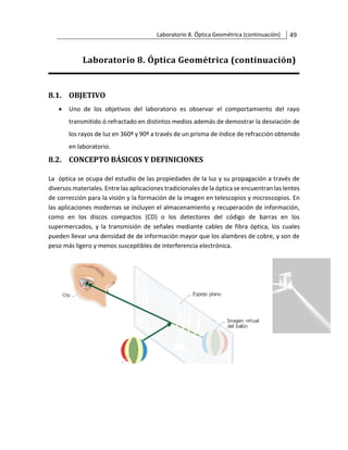 Laboratorio 8. Óptica Geométrica (continuación) 49
Laboratorio 8. Óptica Geométrica (continuación)
8.1. OBJETIVO
• Uno de los objetivos del laboratorio es observar el comportamiento del rayo
transmitido ó refractado en distintos medios además de demostrar la desviación de
los rayos de luz en 360º y 90º a través de un prisma de índice de refracción obtenido
en laboratorio.
8.2. CONCEPTO BÁSICOS Y DEFINICIONES
La óptica se ocupa del estudio de las propiedades de la luz y su propagación a través de
diversos materiales. Entre las aplicaciones tradicionales de la óptica se encuentran las lentes
de corrección para la visión y la formación de la imagen en telescopios y microscopios. En
las aplicaciones modernas se incluyen el almacenamiento y recuperación de información,
como en los discos compactos (CD) o los detectores del código de barras en los
supermercados, y la transmisión de señales mediante cables de fibra óptica, los cuales
pueden llevar una densidad de de información mayor que los alambres de cobre, y son de
peso más ligero y menos susceptibles de interferencia electrónica.
 