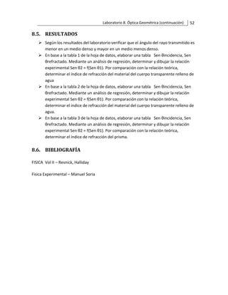Laboratorio 8. Óptica Geométrica (continuación) 52
8.5. RESULTADOS
➢ Según los resultados del laboratorio verificar que el ángulo del rayo transmitido es
menor en un medio denso y mayor en un medio menos denso.
➢ En base a la tabla 1 de la hoja de datos, elaborar una tabla Sen θincidencia, Sen
θrefractado. Mediante un análisis de regresión, determinar y dibujar la relación
experimental Sen θ2 = f(Sen θ1). Por comparación con la relación teórica,
determinar el índice de refracción del material del cuerpo transparente relleno de
agua
➢ En base a la tabla 2 de la hoja de datos, elaborar una tabla Sen θincidencia, Sen
θrefractado. Mediante un análisis de regresión, determinar y dibujar la relación
experimental Sen θ2 = f(Sen θ1). Por comparación con la relación teórica,
determinar el índice de refracción del material del cuerpo transparente relleno de
agua.
➢ En base a la tabla 3 de la hoja de datos, elaborar una tabla Sen θincidencia, Sen
θrefractado. Mediante un análisis de regresión, determinar y dibujar la relación
experimental Sen θ2 = f(Sen θ1). Por comparación con la relación teórica,
determinar el índice de refracción del prisma.
8.6. BIBLIOGRAFÍA
FISICA Vol II – Resnick, Halliday
Fisica Experimental – Manuel Soria
 