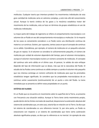 LABORATORIO 1: PRESION 2
moléculas. Cualquier teoría que intentara predecir los movimientos individuales de esta
gran cantidad de moléculas seria en extremo compleja, y está más allá del conocimiento
actual. Aunque la teoría cinética de los gases y la mecánica estadística tratan del
movimiento de las moléculas, esto se hace en términos de grupos estadísticos en vez de
moléculas individuales.
La mayor parte del trabajo de ingeniería se refiere al comportamiento macroscópico o en
volumen de un fluido en vez del comportamiento microscópico o molecular. En la mayoría
de los casos es conveniente considerar a un fluido como una distribución continua de
materia o un continuo. Existen, por supuesto, ciertos casos en que el concepto de continuo
no es válido. Considérese, por ejemplo, el número de moléculas en un pequeño volumen
de gas en reposo. Si el volumen se considera lo suficientemente pequeño, el número de
moléculas por unidad de volumen dependería del tiempo, para el volumen microscópico,
aunque el volumen macroscópico tuviera un número constante de moléculas. El concepto
del continuo solo sería válido en el último caso. Al parecer, la validez de este enfoque
depende del tipo de información que se desee, más que de la naturaleza del fluido. El
estudio de los fluidos como continuos es válido siempre y cuando el volumen más pequeño
que nos interesa contenga un número suficiente de moléculas para que los promedios
estadísticos tengan significado. Se considera que las propiedades macroscópicas de un
continuo varían suavemente (continuamente) de un punto a otro del fluido. La tarea
inmediata que se presenta es definir estas propiedades en un punto.
ESTÁTICA DE FLUIDOS
En un fluido que se encuentra sin movimiento sobre la superficie de la Tierra, se presenta
con frecuencia una situación estática. Aunque la Tierra tiene cierto movimiento propio,
puede dentro de los límites normales de exactitud, despreciarse la aceleración absoluta del
sistema de coordenadas que, en este caso, estaría fijo en relación con la Tierra. Se dice que
tal sistema de coordenadas es una referencia inercial. Si, por otra parte, un fluido es
estacionario con respecto a un sistema de coordenadas que tiene cierta aceleración
absoluta significativa propia, se dice que la referencia es no inercial. Un ejemplo de esta
 