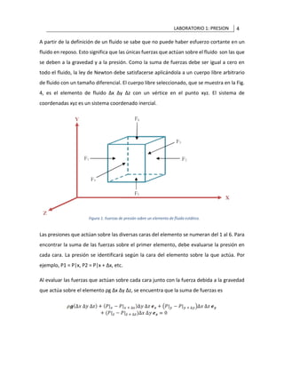 LABORATORIO 1: PRESION 4
A partir de la definición de un fluido se sabe que no puede haber esfuerzo cortante en un
fluido en reposo. Esto significa que las únicas fuerzas que actúan sobre el fluido son las que
se deben a la gravedad y a la presión. Como la suma de fuerzas debe ser igual a cero en
todo el fluido, la ley de Newton debe satisfacerse aplicándola a un cuerpo libre arbitrario
de fluido con un tamaño diferencial. El cuerpo libre seleccionado, que se muestra en la Fig.
4, es el elemento de fluido Δx Δy Δz con un vértice en el punto xyz. El sistema de
coordenadas xyz es un sistema coordenado inercial.
Las presiones que actúan sobre las diversas caras del elemento se numeran del 1 al 6. Para
encontrar la suma de las fuerzas sobre el primer elemento, debe evaluarse la presión en
cada cara. La presión se identificará según la cara del elemento sobre la que actúa. Por
ejemplo, P1 = P|x, P2 = P|x + Δx, etc.
Al evaluar las fuerzas que actúan sobre cada cara junto con la fuerza debida a la gravedad
que actúa sobre el elemento ρg Δx Δy Δz, se encuentra que la suma de fuerzas es
 