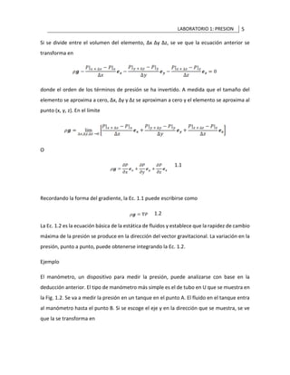 LABORATORIO 1: PRESION 5
Si se divide entre el volumen del elemento, Δx Δy Δz, se ve que la ecuación anterior se
transforma en
donde el orden de los términos de presión se ha invertido. A medida que el tamaño del
elemento se aproxima a cero, Δx, Δy y Δz se aproximan a cero y el elemento se aproxima al
punto (x, y, z). En el límite
O
1.1
Recordando la forma del gradiente, la Ec. 1.1 puede escribirse como
1.2
La Ec. 1.2 es la ecuación básica de la estática de fluidos y establece que la rapidez de cambio
máxima de la presión se produce en la dirección del vector gravitacional. La variación en la
presión, punto a punto, puede obtenerse integrando la Ec. 1.2.
Ejemplo
El manómetro, un dispositivo para medir la presión, puede analizarse con base en la
deducción anterior. El tipo de manómetro más simple es el de tubo en U que se muestra en
la Fig. 1.2. Se va a medir la presión en un tanque en el punto A. El fluido en el tanque entra
al manómetro hasta el punto B. Si se escoge el eje y en la dirección que se muestra, se ve
que la se transforma en
 
