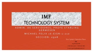 IMF
TECHNOLOGY SYSTEM
A D M I N . D E S E R V I D O R E S ; P R O F E S T A R L I N G
G E R M O S E N
M I C H A E L F E L I X 1 6 - E I S N - 1 - 2 1 0
S E C C I O N : 0 9 0 8
Your System Operative Place
Info:
Ing Michael Felix
+1 829-285-3329 / +1 849-587-1995
E-mail: ingmichaelfelix@Gmail.com
 