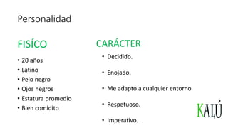Personalidad
• 20 años
• Latino
• Pelo negro
• Ojos negros
• Estatura promedio
• Bien comidito
FISÍCO CARÁCTER
• Decidido.
• Enojado.
• Me adapto a cualquier entorno.
• Respetuoso.
• Imperativo.
 