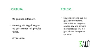 CULTURA.
• Me gusta lo diferente.
• No me gusta seguir reglas,
me gusta tener mis propias
reglas.
• Soy católico.
REFLEJO.
• Soy una persona que me
gusta demostrar mis
sentimientos, me gusta
ayudar, soy una persona
muy colaboradora, me
gusta hacer siempre lo
correcto.
 