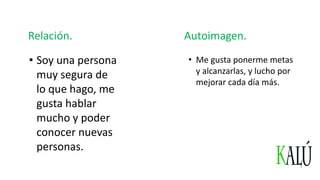 Relación.
• Soy una persona
muy segura de
lo que hago, me
gusta hablar
mucho y poder
conocer nuevas
personas.
Autoimagen.
• Me gusta ponerme metas
y alcanzarlas, y lucho por
mejorar cada día más.
 