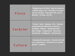 F í s i c o
· Delgado pero no flaco · Bajo de estatura
· Cabello largo y liso · Parecido a mi papá ·
Uso de anteojos · Expresión fría, seria y
distante · 19 años, casi 20 ·
C a r á c t e r
· Frívolo · Serio · Distante · Frío · Exterior
completamente diferente al interior ·
Complejo · Bipolar · Temperamental ·
Buen amigo · Cooperativo · Narcisista ·
Fashionista · Inteligente · Sentimental ·
C u l t u r a
· Salvadoreño-mexicano · Amante del arte
y sus expresiones · Amante de la comida
picante · Católico ·
 