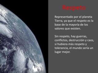 Respeto
Representado por el planeta
Tierra, ya que el respeto es la
base de la mayoría de los
valores que existen.
Sin respeto, hay guerras,
conflictos, destrucción y caos,
si hubiera más respeto y
tolerancia, el mundo sería un
lugar mejor.
 