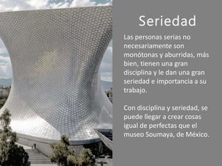 Seriedad
Las personas serias no
necesariamente son
monótonas y aburridas, más
bien, tienen una gran
disciplina y le dan una gran
seriedad e importancia a su
trabajo.
Con disciplina y seriedad, se
puede llegar a crear cosas
igual de perfectas que el
museo Soumaya, de México.
 