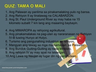 1. Ang Palawan ay panlima sa pinakamalaking pulo ng bansa.
2. Ang Rehiyon II ay tinatawag na CALABARZON.
3. Ang St. Paul Underground River ay may haba na 15
   kilometo subalit 7 km lang ang maaaring baybayin.

4. Ang MIMAROPA ay rehiyong agrikultural.
5. Ang pinakamalakas na pag-ulan ay nararanasan ng Rehiyon
   IV-B tuwing Hunyo at Hulyo.
6. Turismo ang pangunahing industriya sa rehiyon.
7. Mangyan ang tawag sa mga mamamayan sa Palawan.
8. Ang Bundok Guiting-Guiting ay nasa Mindoro.
9. Ang rehiyon IV ay may apat na lalawigan.
10.Ang Lawa ng Naujan ay lugar din ng pangisdaan.
 