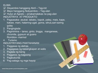 KLIMA
 Disyembre hanggang Abril – Tag-init
 Mayo hanggang Nobyembre – Tag-ulan
 Hulyo at Agosto – pinakamalakas na pag-ulan
INDUSTRIYA AT PRODUKTO
1. Pagsasaka- asukal, tabako, kapok, palay, mais, kape,
   kakaw, mani, halamng-ugat, goma, sitrus,sari-saring
   gulay
2. Pangingisda
3. Pagmimina – tanso, ginto, tingga, manganese,
   chromite, gypsum at guano
   Romblon- marmol
4. Turismo
INDUSTRIYANG PANTAHANAN
1. Paggawa ng alahas
2. Pagagawa ng kasangkapan at walis
3. Paglala ng banig
4. Paggawa ng bagoong
5. Pagbuburda
6. Pag-aalaga ng mga hayop
 