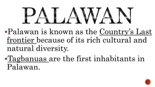 Palawan is known as the Country’s Last
frontier because of its rich cultural and
natural diversity.
Tagbanuas are the first inhabitants in
Palawan.
 