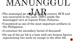 The manungul jar dates to the 8th century BCE and
was excavated in the early 1960’s inside the
manunggul cave at Lipuun Point, Palawan.
Considered as one of the most important artifacts in
the Philippines.
A container for secondary burial of deceased/
On top of the jar lid is a boat with two human figures
representing two souls on voyage to the after life.
 