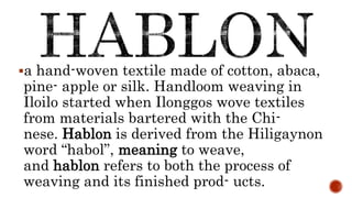 a hand-woven textile made of cotton, abaca,
pine- apple or silk. Handloom weaving in
Iloilo started when Ilonggos wove textiles
from materials bartered with the Chi-
nese. Hablon is derived from the Hiligaynon
word “habol”, meaning to weave,
and hablon refers to both the process of
weaving and its finished prod- ucts.
 