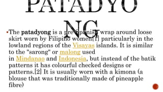 The patadyong is a pre-Spanish wrap around loose
skirt worn by Filipino women[1] particularly in the
lowland regions of the Visayas islands. It is similar
to the "sarong" or malong used
in Mindanao and Indonesia, but instead of the batik
patterns it has colourful checked designs or
patterns.[2] It is usually worn with a kimona (a
blouse that was traditionally made of pineapple
fibre)
 