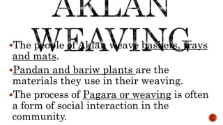 The people of Aklan weave baskets, trays
and mats.
Pandan and bariw plants are the
materials they use in their weaving.
The process of Pagara or weaving is often
a form of social interaction in the
community.
 