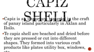 Capiz is an important material in the craft
of panay island particularly in Aklan and
Iloilo.
Te capiz shell are beached and dried before
they are pressed or cut into different
shapes. They formed into various craft
products like plates utility box, windows,
 