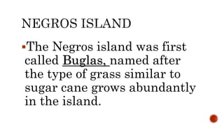 The Negros island was first
called Buglas, named after
the type of grass similar to
sugar cane grows abundantly
in the island.
 