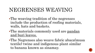 The weaving tradition of the negrenses
include the production of roofing materials,
walls, hats and baskets.
The materials commonly used are pandan
and buri leaves.
The Negrenses also weave fabric abaca(musa
textile) twine and indigenous plant similar
to banana known as sinamay.
 