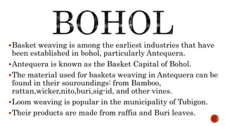 Basket weaving is among the earliest industries that have
been established in bohol, particularly Antequera.
Antequera is known as the Basket Capital of Bohol.
The material used for baskets weaving in Antequera can be
found in their souroundings: from Bamboo,
rattan,wicker,nito,buri,sig-id, and other vines.
Loom weaving is popular in the municipality of Tubigon.
Their products are made from raffia and Buri leaves.
 