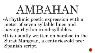 A rhythmic poetic expression with a
meter of seven syllable lines and
having rhythmic end-syllables.
It is usually written on bamboo in the
Surat Mangyan, a centuries-old pre-
Spanish script.
 
