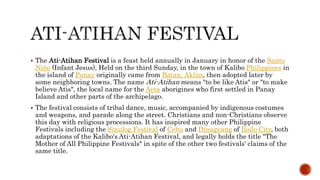 The Ati-Atihan Festival is a feast held annually in January in honor of the Santo
Niño (Infant Jesus), Held on the third Sunday, in the town of Kalibo Philippines in
the island of Panay originally came from Batan, Aklan, then adopted later by
some neighboring towns. The name Ati-Atihan means "to be like Atis" or "to make
believe Atis", the local name for the Aeta aborigines who first settled in Panay
Island and other parts of the archipelago.
 The festival consists of tribal dance, music, accompanied by indigenous costumes
and weapons, and parade along the street. Christians and non-Christians observe
this day with religious processions. It has inspired many other Philippine
Festivals including the Sinulog Festival of Cebu and Dinagyang of Iloilo City, both
adaptations of the Kalibo's Ati-Atihan Festival, and legally holds the title "The
Mother of All Philippine Festivals" in spite of the other two festivals' claims of the
same title.
 
