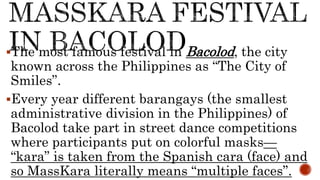 The most famous festival in Bacolod, the city
known across the Philippines as “The City of
Smiles”.
Every year different barangays (the smallest
administrative division in the Philippines) of
Bacolod take part in street dance competitions
where participants put on colorful masks—
“kara” is taken from the Spanish cara (face) and
so MassKara literally means “multiple faces”.
 