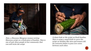 A closer look at the script on fresh bamboo.
Nais is using a small knife to carve the
script on bamboo like men and women did
for centuries before to pass love notes
between each other.
Nais, a Hanunoo Mangyan woman writing
Hanunoo script on a fresh piece of bamboo. Nais is
one of only three people in her community that
can still write the script.
 