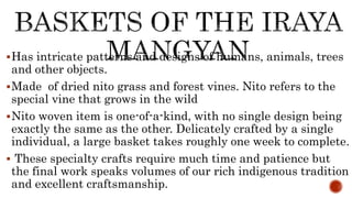 Has intricate patterns and designs of humans, animals, trees
and other objects.
Made of dried nito grass and forest vines. Nito refers to the
special vine that grows in the wild
Nito woven item is one-of-a-kind, with no single design being
exactly the same as the other. Delicately crafted by a single
individual, a large basket takes roughly one week to complete.
 These specialty crafts require much time and patience but
the final work speaks volumes of our rich indigenous tradition
and excellent craftsmanship.
 