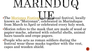 The Moriones Festival is an annual festival, locally
known as "Moryonan", celebrated in Marinduque
from March to April or celebrated every holy week.
Morion refers to the mask that are made of wood or
papier-mache, adorned with colorful shells, animal
hairs tassels and crepe papers.
People who acts as roman soldiers during the
festival wear these masks together with the vest,
capes and wooden shield.
 