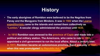 History
• The early aborigines of Romblon were believed to be the Negritos from
Panay and the Mangyans from Mindoro. It was in 1582 when the Loarca
expeditionists came to the islands and named them collectively as
“Lomlon.” A secular clergy administered the province until 1635.
• In 1818 Romblon was annexed to the province of Capiz and made into a
political and military station. The Americans, who came to rule in 1901,
appointed a civil government to run the local affairs. About a century later,
in 1917, Romblon became an autonomous province. But it was only in 1947
when this was promulgated by Republic Act. 38.
 