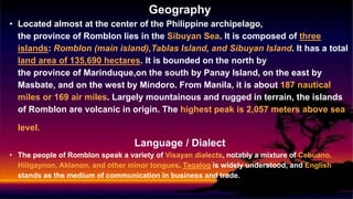Geography
• Located almost at the center of the Philippine archipelago,
the province of Romblon lies in the Sibuyan Sea. It is composed of three
islands: Romblon (main island),Tablas Island, and Sibuyan Island. It has a total
land area of 135,690 hectares. It is bounded on the north by
the province of Marinduque,on the south by Panay Island, on the east by
Masbate, and on the west by Mindoro. From Manila, it is about 187 nautical
miles or 169 air miles. Largely mountainous and rugged in terrain, the islands
of Romblon are volcanic in origin. The highest peak is 2,057 meters above sea
level.
Language / Dialect
• The people of Romblon speak a variety of Visayan dialects, notably a mixture of Cebuano,
Hiligaynon, Aklanon, and other minor tongues. Tagalog is widely understood, and English
stands as the medium of communication in business and trade.
 