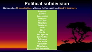 Political subdivision
Romblon has 17 municipalities, which are further subdivided into 213 barangays.
Romblon
Banton
Concepcion
Corcuera
San Jose
Alcantara
Calatrava
Ferrol
Looc
Sta. Fe
San Agustin
San Andres
Odiongan
Sta. Maria
Cajidiocan
Magdiwang
San Fernando
 