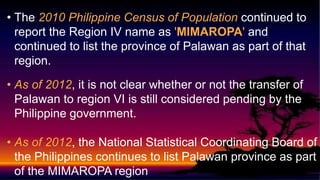 • The 2010 Philippine Census of Population continued to
report the Region IV name as 'MIMAROPA' and
continued to list the province of Palawan as part of that
region.
• As of 2012, it is not clear whether or not the transfer of
Palawan to region VI is still considered pending by the
Philippine government.
• As of 2012, the National Statistical Coordinating Board of
the Philippines continues to list Palawan province as part
of the MIMAROPA region
 