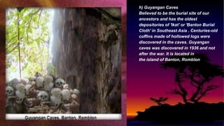 h) Guyangan Caves
Believed to be the burial site of our
ancestors and has the oldest
depositories of 'Ikat' or 'Banton Burial
Cloth' in Southeast Asia . Centuries-old
coffins made of hollowed logs were
discovered in the caves. Guyangan
caves was discovered in 1936 and not
after the war. It is located in
the island of Banton, Romblon
 