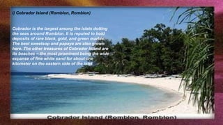 i) Cobrador Island (Romblon, Romblon)
Cobrador is the largest among the islets dotting
the seas around Romblon. It is reputed to hold
deposits of rare black, gold, and green marble.
The best sweetsop and papaya are also grown
here. The other treasures of Cobrador Island are
its beaches – the most prominent being the wide
expanse of fine white sand for about one
kilometer on the eastern side of the islet
 