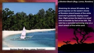 j) Bonbon Beach (Brgy. Lonos, Romblon)
Stretching for almost 50 meters, this
great expanse on the eastern shores
of Romblon Island boasts of fine white
sand and a gradually sloping ocean
floor. Right across the beach is a small
islet accessible by foot at low tide. The
islet has a secluded swimming area on a
short stretch of fine white sand.
 