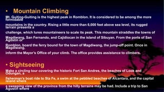 • Mountain Climbing
Mt. Guiting-Guiting is the highest peak in Romblon. It is considered to be among the more
formidable
mountains in the country. Rising a little more than 6,000 feet above sea level, its rugged
terrain presents a
challenge, which lures mountaineers to scale its peak. This mountain straddles the towns of
Magdiwang, San Fernando, and Cajidiocan in the island of Sibuyan. From the ports of San
Agustin or
Romblon, board the ferry bound for the town of Magdiwang, the jump-off point. Once in
Magdiwang,
inform the Mayor’s Office of your climb. The office provides assistance to climbers.
• Sightseeing
Make a circling tour covering the historic Fort San Andres, the beaches of Look and
Odungan, a
fisherman’s boat ride to Sta Fe, a swim at the pebbled beaches of Alcantara, and the capital
island where
a sweeping view of the province from the hilly terrains may be had. Include a trip to San
Agustin where
 