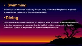 • Swimming
Swimming is fun at Romblon, particularly along the foamy beachwaters of Logbon with its powdery
white sands, and the beaches of Cobrador Island and Alad.
•Diving
Diving enthusiats will find the underwater of Calagunsao Beach in Alcantara as well as the ocean floor
of San Jose a storehouse of experience. Here, the big black boulders common only in Romblon
surround the coastline of the province, like mighty walls of a medieval port.
 