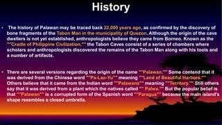 History
• The history of Palawan may be traced back 22,000 years ago, as confirmed by the discovery of
bone fragments of the Tabon Man in the municipality of Quezon. Although the origin of the cave
dwellers is not yet established, anthropologists believe they came from Borneo. Known as the
""Cradle of Philippine Civilization,"" the Tabon Caves consist of a series of chambers where
scholars and anthropologists discovered the remains of the Tabon Man along with his tools and
a number of artifacts.
• There are several versions regarding the origin of the name ""Palawan."" Some contend that it
was derived from the Chinese word ""Pa-Lao-Yu"" meaning ""Land of Beautiful Harbors.""
Others believe that it came from the Indian word ""Palawans"" meaning ""Territory."" Still others
say that it was derived from a plant which the natives called "" Palwa."" But the popular belief is
that ""Palawan"" is a corrupted form of the Spanish word ""Paragua"" because the main island's
shape resembles a closed umbrella.
 