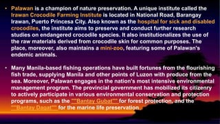 • Palawan is a champion of nature preservation. A unique institute called the
Irawan Crocodile Farming Institute is located in National Road, Barangay
Irawan, Puerto Princesa City. Also known as the hospital for sick and disabled
crocodiles, the institute aims to preserve and conduct further research
studies on endangered crocodile species. It also institutionalizes the use of
the raw materials derived from crocodile skin for common purposes. The
place, moreover, also maintains a mini-zoo, featuring some of Palawan's
endemic animals.
• Many Manila-based fishing operations have built fortunes from the flourishing
fish trade, supplying Manila and other points of Luzon with produce from the
sea. Moreover, Palawan engages in the nation's most intensive environmental
management program. The provincial government has mobilized its citizenry
to actively participate in various environmental conservation and protection
programs, such as the ""Bantay Gubat"" for forest protection, and the
""Bantay Dagat"" for the marine life preservation
 