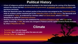 Political History
• A form of indigenous political structure developed in the island preceding the coming of the Spaniards,
wherein the natives had their non-formal form of government, an alphabet, and a system of trading with
sea-borne merchants.
• When the Spaniards came, the northern portion of the province was assigned as the Calamianes Group
while its southern portion remained part of the Sultanate of Sulu in the 16th century. The Spaniards built
a stronghold in Taytay, as evidenced by a fortress called Fort Santa Isabel, which in 1818 was
designated as capital of Calamianes province.
• However, it was the Americans who established the province of Paragua in 1902, with Cuyo as the
capital. Eventually, in 1905, the name was changed to Palawan and the capital moved to Puerto Princesa
by virtue of Republic Act 1363.
Climate
• Torrential rains- July and August
• Sevoyage- March to early June when the seas are calm
• Average Temp. – 31 degrees C
 